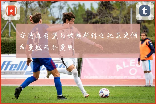 安德森有望打破赖斯转会纪录更倾向曼城而非曼联